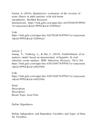 Furlan, S. (2014). Quantitative evaluation of the severity of
acute illness in adult patients with tick-borne
encephalitis. BioMed Research
International. https://link.gale.com/apps/doc/ A427024670/PPNU
?u=canyonuniv&sid=PPNU&xid=22869eaf
Link:
https://link.gale.com/apps/doc/A427024670/PPNU?u=canyonuni
v&sid=PPNU&xid=22869eaf
Article 2
Guang, Y., Yuzhong, L., & Hui, L. (2019). Establishment of an
analysis model based on measurement of hepatitis B viral
infection serum markers. BMC Infectious Diseases, 19(1), NA.
https://link.gale.com/apps/doc/A581368574/PPNU?u=canyonuni
v&sid=PPNU&xid=e863569e
Link:
https://link.gale.com/apps/doc/A581368574/PPNU?u=canyonuni
v&sid=PPNU&xid=e863569e
Point
Description
Description
Broad Topic Area/Title
Define Hypotheses
Define Independent and Dependent Variables and Types of Data
for Variables
 