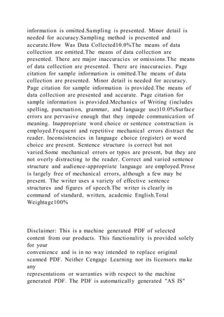 information is omitted.Sampling is presented. Minor detail is
needed for accuracy.Sampling method is presented and
accurate.How Was Data Collected10.0%The means of data
collection are omitted.The means of data collection are
presented. There are major inaccuracies or omissions.The means
of data collection are presented. There are inaccuracies. Page
citation for sample information is omitted.The means of data
collection are presented. Minor detail is needed for accuracy.
Page citation for sample information is provided.The means of
data collection are presented and accurate. Page citation for
sample information is provided.Mechanics of Writing (includes
spelling, punctuation, grammar, and language use)10.0%Surface
errors are pervasive enough that they impede communication of
meaning. Inappropriate word choice or sentence construction is
employed.Frequent and repetitive mechanical errors distract the
reader. Inconsistencies in language choice (register) or word
choice are present. Sentence structure is correct but not
varied.Some mechanical errors or typos are present, but they are
not overly distracting to the reader. Correct and varied sentence
structure and audience-appropriate language are employed.Prose
is largely free of mechanical errors, although a few may be
present. The writer uses a variety of effective sentence
structures and figures of speech.The writer is clearly in
command of standard, written, academic English.Total
Weightage100%
Disclaimer: This is a machine generated PDF of selected
content from our products. This functionality is provided solely
for your
convenience and is in no way intended to replace original
scanned PDF. Neither Cengage Learning nor its licensors make
any
representations or warranties with respect to the machine
generated PDF. The PDF is automatically generated "AS IS"
 