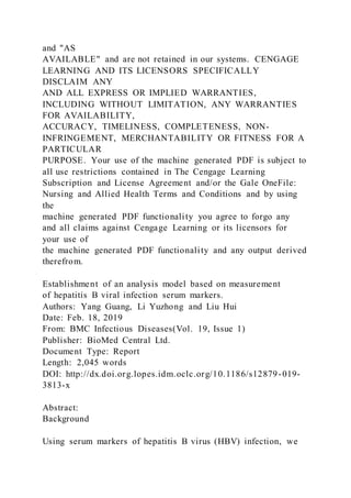 and "AS
AVAILABLE" and are not retained in our systems. CENGAGE
LEARNING AND ITS LICENSORS SPECIFICALLY
DISCLAIM ANY
AND ALL EXPRESS OR IMPLIED WARRANTIES,
INCLUDING WITHOUT LIMITATION, ANY WARRANTIES
FOR AVAILABILITY,
ACCURACY, TIMELINESS, COMPLETENESS, NON-
INFRINGEMENT, MERCHANTABILITY OR FITNESS FOR A
PARTICULAR
PURPOSE. Your use of the machine generated PDF is subject to
all use restrictions contained in The Cengage Learning
Subscription and License Agreement and/or the Gale OneFile:
Nursing and Allied Health Terms and Conditions and by using
the
machine generated PDF functionality you agree to forgo any
and all claims against Cengage Learning or its licensors for
your use of
the machine generated PDF functionality and any output derived
therefrom.
Establishment of an analysis model based on measurement
of hepatitis B viral infection serum markers.
Authors: Yang Guang, Li Yuzhong and Liu Hui
Date: Feb. 18, 2019
From: BMC Infectious Diseases(Vol. 19, Issue 1)
Publisher: BioMed Central Ltd.
Document Type: Report
Length: 2,045 words
DOI: http://dx.doi.org.lopes.idm.oclc.org/10.1186/s12879-019-
3813-x
Abstract:
Background
Using serum markers of hepatitis B virus (HBV) infection, we
 