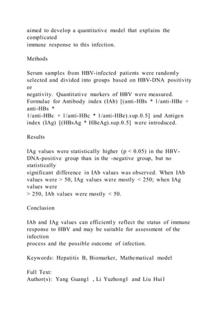 aimed to develop a quantitative model that explains the
complicated
immune response to this infection.
Methods
Serum samples from HBV-infected patients were randomly
selected and divided into groups based on HBV-DNA positivity
or
negativity. Quantitative markers of HBV were measured.
Formulae for Antibody index (IAb) [(anti-HBs * 1/anti-HBe +
anti-HBs *
1/anti-HBc + 1/anti-HBc * 1/anti-HBe).sup.0.5] and Antigen
index (IAg) [(HBsAg * HBeAg).sup.0.5] were introduced.
Results
IAg values were statistically higher (p < 0.05) in the HBV-
DNA-positive group than in the -negative group, but no
statistically
significant difference in IAb values was observed. When IAb
values were > 50, IAg values were mostly < 250; when IAg
values were
> 250, IAb values were mostly < 50.
Conclusion
IAb and IAg values can efficiently reflect the status of immune
response to HBV and may be suitable for assessment of the
infection
process and the possible outcome of infection.
Keywords: Hepatitis B, Biomarker, Mathematical model
Full Text:
Author(s): Yang Guang1 , Li Yuzhong1 and Liu Hui1
 