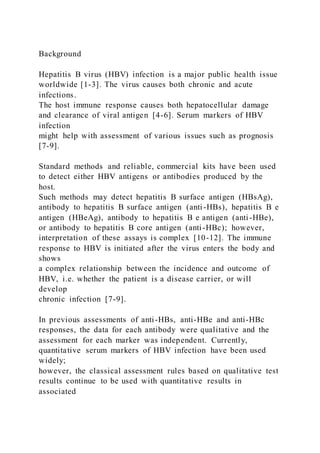 Background
Hepatitis B virus (HBV) infection is a major public health issue
worldwide [1-3]. The virus causes both chronic and acute
infections.
The host immune response causes both hepatocellular damage
and clearance of viral antigen [4-6]. Serum markers of HBV
infection
might help with assessment of various issues such as prognosis
[7-9].
Standard methods and reliable, commercial kits have been used
to detect either HBV antigens or antibodies produced by the
host.
Such methods may detect hepatitis B surface antigen (HBsAg),
antibody to hepatitis B surface antigen (anti-HBs), hepatitis B e
antigen (HBeAg), antibody to hepatitis B e antigen (anti-HBe),
or antibody to hepatitis B core antigen (anti-HBc); however,
interpretation of these assays is complex [10-12]. The immune
response to HBV is initiated after the virus enters the body and
shows
a complex relationship between the incidence and outcome of
HBV, i.e. whether the patient is a disease carrier, or will
develop
chronic infection [7-9].
In previous assessments of anti-HBs, anti-HBe and anti-HBc
responses, the data for each antibody were qualitative and the
assessment for each marker was independent. Currently,
quantitative serum markers of HBV infection have been used
widely;
however, the classical assessment rules based on qualitative test
results continue to be used with quantitative results in
associated
 
