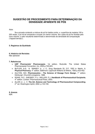 HPXPWDPLVGHPDOKDQž
4.3.Introduzir cuidadosamente na proveta cerca de 50 mL da amostra (p—).
4.4.Bater 3 vezes a proveta contra uma superf’cie de madeira dura de uma altura de 1 polegada
(cerca de 2,5 cm) em intervalos de 2 segundos entre as batidas.
5HDOL]DUDOHLWXUDGRYROXPHREWLGRDSyVDV³EDWLGDV´volume aparente).
4.6.Pesar a proveta cheia, subtraindo o valor obtido pelo valor do peso da proveta vazia, o
resultado corresponder‡ ˆ massa da amostra.
4.7.Para determina•‹o da densidade aparente dividir a massa da amostra em gramas pelo volume
aparente em mL, conforme a f—rmula descrita a seguir:


C‡lculo da densidade aparente:


                  Massa (g)
Dap = ---------------------------------------
              Volume aparente* (mL)


Dap: densidade aparente

                                                P‡gina 1 de 1
 