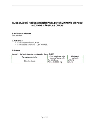68*(67­2'(352(',0ENTO PARA DETERMINA‚­2'23(62
              0e',2'(È368/$6'8RAS


6. Hist—rico de Revis›es
N‹o aplic‡vel


7. Refer•ncias
    · FarmacopŽia Brasileira, 4a ed.
    · FarmacopŽia Americana ± USP 30/NF25..


8. Anexos

Anexo I ± Varia•‹o de peso em c‡psulas duras (F.B.IV)
                                              Peso mŽdio ou valor        Limites de
            Forma farmac•utica
                                               nominal declarado          varia•‹o
                                            AtŽ 300,0 mg            “
               C‡psulas duras.
                                            Acima de 300,0 mg       “




                                   P‡gina 2 de 2
 