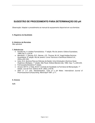 68*(67­2'(352(',0ENTO PARA DETERMINA‚­2'2pH

Observa•‹o: Adaptar o procedimento ao manual do equipamento dispon’vel em sua farm‡cia.



5. Registros da Qualidade



6. Hist—rico de Revis›es
N‹o aplic‡vel


7. Refer•ncias
    · Korolkovas, A. An‡lise Farmac•utica. 1a edi•‹o. Rio de Janeiro: Editora Guanabara,
       1988.Cap.3. p.30-34.
    · Mendham, J.; Denney, R.C.; Barnes, J.D.; Thomas, M.J.K. Vogel An‡lise Qu’mica
       Quantitativa. 6a edi•‹o. Rio de Janeiro: Livros TŽcnicos e Cient’ficos Editora S.A.,
       2002.p.291-293.
    · Ucko, D.A. Qu’mica Para as Ci•ncias da Saœde: Uma Introdu•‹o ˆ Qu’mica Geral,
       Org‰nica e Biol—gica. 1a edi•‹o. S‹o Paulo: Editora Manole Ltda, 1992. Cap. 7. p.204-235.
    · FarmacopŽia Brasileira 4a edi•‹o.
    · Amaral, M.P.H. e Vilela, M.A.P. Controle de Qualidade na Farm‡cia de Manipula•‹o. 1a
       edi•‹o. Juiz de Fora: Editora UFJF, 2002. p.44-45.
    · Allen Jr. L.V. Use, Standardization, Care of a pH Meter. International Journal of
       Pharmaceutical Compounding. March/april 1997. p.11.



8. Anexos

N/R




                                       P‡gina 3 de 3
 