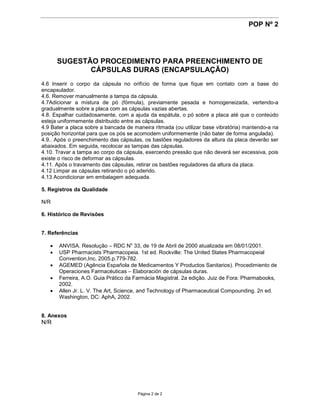 POP Nº 2




      SUGESTÃO PROCEDIMENTO PARA PREENCHIMENTO DE
             CÁPSULAS DURAS (ENCAPSULAÇÃO)
4.6 Inserir o corpo da cápsula no orifício de forma que fique em contato com a base do
encapsulador.
4.6. Remover manualmente a tampa da cápsula.
4.7Adicionar a mistura de pó (fórmula), previamente pesada e homogeneizada, vertendo-a
gradualmente sobre a placa com as cápsulas vazias abertas.
4.8. Espalhar cuidadosamente, com a ajuda da espátula, o pó sobre a placa até que o conteúdo
esteja uniformemente distribuido entre as cápsulas.
4.9 Bater a placa sobre a bancada de maneira ritmada (ou utilizar base vibratória) mantendo-a na
posição horizontal para que os pós se acomodem uniformemente (não bater de forma angulada).
4.9.. Após o preenchimento das cápsulas, os bastões reguladores da altura da placa deverão ser
abaixados. Em seguida, recolocar as tampas das cápsulas.
4.10. Travar a tampa ao corpo da cápsula, exercendo pressão que não deverá ser excessiva, pois
existe o risco de deformar as cápsulas.
4.11. Após o travamento das cápsulas, retirar os bastões reguladores da altura da placa.
4.12 Limpar as cápsulas retirando o pó aderido.
4.13 Acondicionar em embalagem adequada.

5. Registros da Qualidade

N/R

6. Histórico de Revisões


7. Referências

    ANVISA. Resolução – RDC No 33, de 19 de Abril de 2000 atualizada em 08/01/2001.
    USP Pharmacists´Pharmacopeia. 1st ed. Rockville: The United States Pharmacopeial
      Convention,Inc, 2005.p.779-782.
    AGEMED (Agência Española de Medicamentos Y Productos Sanitarios). Procedimiento de
      Operaciones Farmacéuticas – Elaboración de cápsulas duras.
    Ferreira, A.O. Guia Prático da Farmácia Magistral. 2a edição. Juiz de Fora: Pharmabooks,
      2002.
    Allen Jr. L. V. The Art, Science, and Technology of Pharmaceutical Compounding. 2n ed.
      Washington, DC: AphA, 2002.


8. Anexos
N/R




                                       Página 2 de 2
 