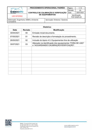 PROCEDIMENTO OPERACIONAL PADRÃO Página 1 / 5
CONTROLE DE CALIBRAÇÃO E VERIFICAÇÃO
DE EQUIPAMENTOS
Revisão 03
Data 30/07/2021
USO INTERNO
Identificação:
POP-ENER-29
Elaboração: Engenharia, SSMA e Ambiente
Consultoria
Aprovação: Diretores / Gestores
Histórico
Data Revisão Modificação
30/04/2021 00 Emissão inicial documento.
07/05/2021 01 Revisão de descrição e formatação do procedimento.
26/05/2021 02 Inclusão do tópico 4.5. Equipamentos fora de utilização
30/07/2021 03
Alteração na identificação dos equipamentos “FORA DE USO”
e “AGUARDANDO CALIBRAÇÃO/VERIFICAÇÃO”.
 