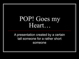POP! Goes my Heart… A presentation created by a certain tall someone for a rather short someone 
