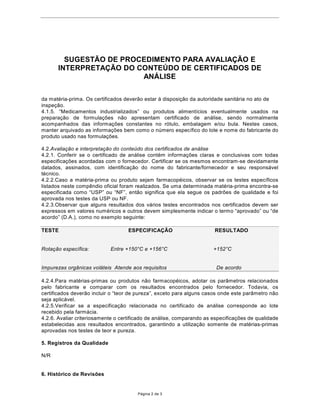 68*(67­2'(352(',0(1723$5$$9$/,$d­2E
       ,17(535(7$d­2'2217(Ò'2'((57,),$'2S DE
                         $1È/,6(


da matŽria-prima. Os certificados dever‹o estar ˆ disposi•‹o da autoridade sanit‡ria no ato de
inspe•‹o.
 ³0HGLFDPHQWRV LQGXVWULDOL]DGRV´ RX SURGXWRV DOLPHQWtFLRV HYHQWXDOPHQWH XVDGRV QD
prepara•‹o de formula•›es n‹o apresentam certificado de an‡lise, sendo normalmente
acompanhados das informa•›es constantes no r—tulo, embalagem e/ou bula. Nestes casos,
manter arquivado as informa•›es bem como o nœmero espec’fico do lote e nome do fabricante do
produto usado nas formula•›es.

4.2.Avalia•‹o e interpreta•‹o do conteœdo dos certificados de an‡lise
4.2.1. Conferir se o certificado de an‡lise contŽm informa•›es claras e conclusivas com todas
especifica•›es acordadas com o fornecedor. Certificar se os mesmos encontram-se devidamente
datados, assinados, com identifica•‹o do nome do fabricante/fornecedor e seu respons‡vel
tŽcnico.
4.2.2.Caso a matŽria-prima ou produto sejam farmacopŽicos, observar se os testes espec’ficos
listados neste comp•ndio oficial foram realizados. Se uma determinada matŽria-prima encontra-se
HVSHFLILFDGD FRPR ³863´ RX ³1)´ HQWmR VLJQLILFD TXH HOD VHJXH RV SDGU}HV GH TXDOLGDGH H IRL
aprovada nos testes da USP ou NF.
4.2.3.Observar que alguns resultados dos v‡rios testes encontrados nos certificados devem ser
H[SUHVVRVHPYDORUHVQXPpULFRVHRXWURVGHYHPVLPSOHVPHQWHLQGLFDURWHUPR³DSURYDGR´RX³GH
DFRUGR´'$ 