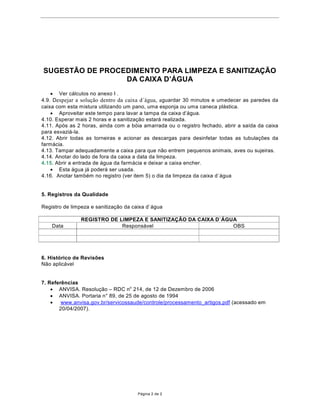 68*(67­2'(352(',0ENTO PARA LIMPEZA E SAN,7,=$d­2
                 '$$,;$'¶È*8$
    · Ver c‡lculos no anexo I .
4.9. DHVSHMDU D VROXomR GHQWUR GD FDL[D GiJXDD guardar 30 minutos e umedecer as paredes da
caixa com esta mistura utilizando um pano, uma esponja ou uma caneca pl‡stica.
    · $SURYHLWDUHVWHWHPSRSDUDODYDUDWDPSDGDFDL[DG¶iJXD
4.10. Esperar mais 2 horas e a sanitiza•‹o estar‡ realizada.
4.11. Ap—s as 2 horas, ainda com a b—ia amarrada ou o registro fechado, abrir a sa’da da caixa
para esvazi‡-la.
4.12. Abrir todas as torneiras e acionar as descargas para desinfetar todas as tubula•›es da
farm‡cia.
4.13. Tampar adequadamente a caixa para que n‹o entrem pequenos animais, aves ou sujeiras.
4.14. Anotar do lado de fora da caixa a data da limpeza.
4.15. Abrir a entrada de ‡gua da farm‡cia e deixar a caixa encher.
    · Esta ‡gua j‡ poder‡ ser usada.
4.16. Anotar tambŽm no registro (ver item 5) o dia da limpeza da caixa d`‡gua


5. Registros da Qualidade

Registro de limpeza e sanitiza•‹o da caixa d`‡gua

                5(*,6752'(/,03(=$(6$1,7,=$d­2'$$,;$'CÈ*8$
    Data                     Respons‡vel                        OBS




6. Hist—rico de Revis›es
N‹o aplic‡vel


7. Refer•ncias
    · ANVISA. Resolu•‹o ± RDC no 214, de 12 de Dezembro de 2006
    · $19,6$3RUWDULDQƒGHGHDJRVWRGH
    ·   www.anvisa.gov.br/servicossaude/controle/processamento_artigos.pdf (acessado em
       20/04/2007).




                                        P‡gina 2 de 2
 