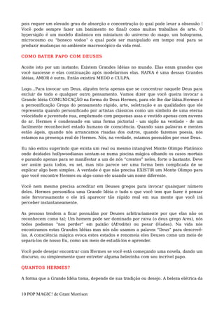 pois requer um elevado grau de absorção e concentração (o qual pode levar a obsessão !
Você pode sempre fazer um banimento no final) como muitos trabalhos de arte. O
hypersigilo é um modelo dinâmico em miniatura do universo do mago, um holograma,
microcosmo ou “boneco vodoo” o qual pode ser manipulado em tempo real para se
produzir mudanças no ambiente macroscópico da vida real.
COMO BATER PAPO COM DEUSES
Aceite isto por um instante; Existem Grandes Idéias no mundo. Elas eram grandes que
você nascesse e elas continuação após modelarmos elas. RAIVA é uma dessas Grandes
Idéias, AMOR é outra. Então existirá MEDO e CULPA.
Logo…Para invocar um Deus, alguém teria apenas que se concentrar naquele Deus para
excluir de todo e qualquer outro pensamento. Vamos dizer que você queira invocar a
Grande Idéia COMUNICAÇÃO na forma do Deus Hermes, para ele lhe dar lábia.Hermes é
a personificação Grega do pensamento rápido, arte, soletração e as qualidades que ele
representa quando personificado por artistas clássicos como um símbolo de uma eterna
velocidade e juventude nua, emplumado com pequenas asas e vestido apenas com nuvens
do ar. Hermes é condensado em uma forma pictorial - um sigilo na verdade - de um
facilmente reconhecível estado humano de consciência. Quando suas palavras e mentes
estão ágeis, quando nós arrancamos risadas dos outros, quando fazemos poesia, nós
estamos na presença real de Hermes. Nós, na verdade, estamos possuídos por esse Deus.
Eu não estou sugerindo que exista um real ou mesmo intangível Monte Olimpo Platônico
onde deidades hollywoodianas sentam-se numa piscina mágica olhando os casos mortais
e parando apenas para se manifestar a um de nós “crentes” neles, forte o bastante. Deve
ser assim para todos, eu sei, mas isto parece ser uma forma bem complicada de se
explicar algo bem simples. A verdade é que não precisa EXISTIR um Monte Olimpo para
que você encontre Hermes ou algo como ele usando um nome diferente.
Você nem mesmo precisa acreditar em Deuses gregos para invocar quaisquer número
deles. Hermes personifica uma Grande Idéia e tudo o que você tem que fazer é pensar
nele fervorosamente e ele irá aparecer tão rápido real em sua mente que você irá
perceber instantaneamente.
As pessoas tendem a ficar possuídas por Deuses arbitrariamente por que elas não os
reconhecem como tal; Um homem pode ser dominado por raiva (o deus grego Ares), nós
todos podemos “nos perder” em paixão (Afrodite) ou pesar (Hades). Na vida nós
encontramos estas Grandes Idéias mas nós não usamos a palavra “Deus” para descrevê-
las. A consciência mágica evoca estes estados e renomeia eles Deuses como um meio de
separá-los de nosso Eu, como um meio de estudá-los e aprender.
Você pode desejar encontrar com Hermes se você está começando uma novela, dando um
discurso, ou simplesmente quer entreter alguma belezinha com seu incrível papo.
QUANTOS HERMES?
A forma que a Grande Idéia toma, depende de sua tradição ou desejo. A beleza elétrica da
10 POP MAGIC! de Grant Morrison
 