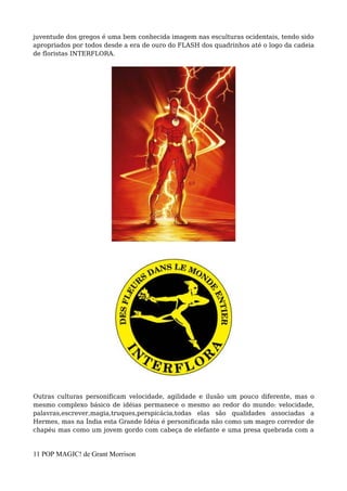 juventude dos gregos é uma bem conhecida imagem nas esculturas ocidentais, tendo sido
apropriados por todos desde a era de ouro do FLASH dos quadrinhos até o logo da cadeia
de floristas INTERFLORA.
Outras culturas personificam velocidade, agilidade e ilusão um pouco diferente, mas o
mesmo complexo básico de idéias permanece o mesmo ao redor do mundo: velocidade,
palavras,escrever,magia,truques,perspicácia,todas elas são qualidades associadas a
Hermes, mas na Índia esta Grande Idéia é personificada não como um magro corredor de
chapéu mas como um jovem gordo com cabeça de elefante e uma presa quebrada com a
11 POP MAGIC! de Grant Morrison
 