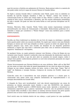 qual ele escreve a história em andamento do Universo. Basta pensar neles (e a maioria de
nós pode) então você já é capaz de invocar Deuses & Grandes Idéias.
No Egito a mesma Grande Idéia é conhecida como Thoth, quem criou os símbolos no
baralho de tarô.Na tradição islandesa é Odin ou “Wotan”, senhor dos trovões e
comunicação.(Como os VDUs que vemos todos os dias, Wotan é caolho e em seus pés
sentam-se dois corvos, Pensamento e Memória, que lhe trazem informação instantânea
de todo o mundo. Ele pode ser bem útil nesta forma se você precisar disciplinar um PC
rebelde).
Hermes, Mercúrio, Odin, Ganesh, Thoth; Todos estes nomes representam variantes
personificações nos temas de Comunicação e velocidade. Reducionistas poderiam vir a
entender a magia por considerar o “Monte Olimpo” como uma metáfora para a mente
coletiva humana.
EXPERIMENTO
Escolha um Deus tradicional ou demônio de um livro de magia ou mitologia e aprenda
tanto quanto poder sobre seu assunto escolhido. Eu sugiro que comece com uma Deidade
benigna ao menos que você seja estúpido ou durão e queira se meter em algum tipo de
negócio psíquico sujo, neste caso escolha um demônio de um daqueles grimórios
medievais e espero que seja forte o suficiente para lidar com os intensos sentimentos
negativos “demôniacos” encorpados.
De qualquer forma, eu sugiro primeiro começar com Hermes, o Deus da Magia em sua
variação como Ganesh. Ganesh é conhecido como um eliminador de obstáculos e parte de
seu complexo de idéias é que ele abre abre os caminhos do mundo mágico, então é
sempre bom ganhar conhecimento primeiro se você está seriamente pensando em seguir
um caminho mágico.
Chame fervorosamente por Hermes.Deleite-se em seus atributos. Beba café ou Red Bull
em seu nome ou tome uma linha de speed dependendo de seu nível em abuso de drogas.
Coloque na sua cabeça imagens velozes de jatos, carros e trens bala. Toque “Ray of
Light” da Madonna e invoque Hermes. Cerque-se de revistas do FLASH, chame por
Hermes.
Conte-lhe como ele é maravilhoso em suas próprias palavras e o chame para si,
construindo uma ponte entre seus próprios sentimentos de engrandecimento e as
energias descendendo da Grande Idéia.
A chegada do Deus será inconfundível: você não deverá experimentar um senso de
presença ou mesmo possessão suave (lembre o que isto SIGNIFICA; nós estamos
possuídos por VÊNUS quando o AMOR destrói nossa razão. Aprenda a reconhecer os
sentimentos especificos que a palavra “possessão” descreve. Isto irá permiti-lo estudar
sua Grande Idéia escolhida e seus efeitos no sistema nervoso humano tão perto quanto
possível sem se tornar muito apavorado ou emocionalmente sobrecarregado).
Você ouvirá uma voz distinta dentro de sua cabeça, a qual parece ter uma qualidade
12 POP MAGIC! de Grant Morrison
 
