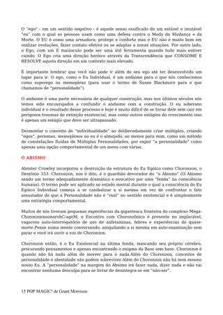 O “ego” - em um sentido negativo - é aquele senso ossificado de um estável e imutável
“eu” com o qual as pessoas usam como uma defesa contra o Medo da Mudança e da
Morte. O EU é como uma armadura; protege e conforta mas o EU não é muito bom em
realizar evoluções, fazer contato efetivo ou se adaptar a novas situações. Por outro lado,
o Ego, com um E maiúsculo pode ser uma útil ferramenta quando tudo mais estiver
caindo. O Ego cria uma direção heróico através da Transcendência que CONSOME E
RESOLVE aquela direção em um contexto mais elevado.
É importante lembrar que você não pode ir além de seu ego até ter desenvolvido um
lugar para ir. O ego, como o Eu Individual, é um andaime para o que nós conhecemos
como superego ou memeplexo (para usar o termo de Susan Blackmore para o que
chamamos de “personalidade”).
O andaime é uma parte necessária de qualquer construção, mas nos últimos séculos nós
temos sido encourajados a confundir o andaime com a construção. O eu soberano
individual é o resultado desse processo e hoje é muito difícil de se livrar dele sem cair em
perigosos traumas de extinção existencial, mas como outros estágios do crescimento isso
é apenas um estágio que deve ser ultrapassado.
Desmontar o conceito de “individualidade” ao deliberadamente criar múltiplos, criando
“egos”, personas, memeplexos ou eu é o almejado, ao menos para mim, como um método
de constelações fluidas de Múltiplas Personalidades, por expor “a personalidade” como
apenas uma opção comportamental de um menu com várias.
O ABISMO
Aleister Crowley incorporou a destruição da estrutura do Eu Egóico como Choronzon, o
Demônio 333. Choronzon, nos é dito, é o guardião devorador do “o Abismo” (O Abismo
sendo um termo adequadamente dramático e evocativo por uma “fenda” na consciência
humana). O termo pode ser aplicado ao estado mental durante o qual a consciência do Eu
Egóico Individual começa a se canibalizar a si mesmo em vez de confrontar o fato
assustador de que a Personalidade não é “real” no sentido existencial e é simplesmente
uma estratégia comportamental.
Muitos de nós tiveram pequenas experiências da gigantesca fronteira do complexo Mega-
ChoronzonnoznorohC-ageM; o Encontro com Choronzônico é presente no implacável,
vagaroso auto-interrogatório de uso de anfetaminas, febres e experiências de quase-
morte.Pense numa mente conversando, aniquilando a si mesma em auto-examinação sem
parar e você irá ouvir a voz de Choronzon.
Choronzon então, é o Eu Existencial na última fenda, mascando seu próprio cérebro,
procurando pensamentos e apenas encontrando o enigma da Base sem base. Choronzon é
quando não há nada além de morrer para o nada.Além do Choronzon, conceitos de
personalidade e identidade não podem sobreviver.Além do Choronzon não há nem mesmo
nosso Eu. A “personalidade” na margem do Absimo irá fazer nada, dizer nada e não vai
encontrar nenhuma desculpa para se livrar de desintegra-se em “não-ser”.
15 POP MAGIC! de Grant Morrison
 