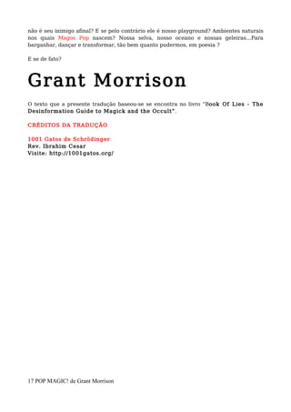 não é seu inimigo afinal? E se pelo contrário ele é nosso playground? Ambientes naturais
nos quais Magos Pop nascem? Nossa selva, nosso oceano e nossas geleiras…Para
barganhar, dançar e transformar, tão bem quanto pudermos, em poesia ?
E se de fato?
Grant Morrison
O texto que a presente tradução baseou-se se encontra no livro “Book Of Lies - The
Desinformation Guide to Magick and the Occult”.
CRÉDITOS DA TRADUÇÃO
1001 Gatos de Schrödinger
Rev. Ibrahim Cesar
Visite: http://1001gatos.org/
17 POP MAGIC! de Grant Morrison
 