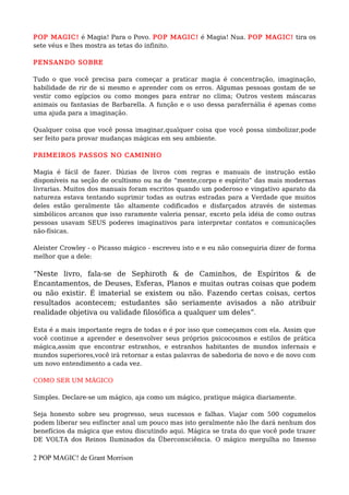 POP MAGIC! é Magia! Para o Povo. POP MAGIC! é Magia! Nua. POP MAGIC! tira os
sete véus e lhes mostra as tetas do infinito.
PENSANDO SOBRE
Tudo o que você precisa para começar a praticar magia é concentração, imaginação,
habilidade de rir de si mesmo e aprender com os erros. Algumas pessoas gostam de se
vestir como egípcios ou como monges para entrar no clima; Outros vestem máscaras
animais ou fantasias de Barbarella. A função e o uso dessa parafernália é apenas como
uma ajuda para a imaginação.
Qualquer coisa que você possa imaginar,qualquer coisa que você possa simbolizar,pode
ser feito para provar mudanças mágicas em seu ambiente.
PRIMEIROS PASSOS NO CAMINHO
Magia é fácil de fazer. Dúzias de livros com regras e manuais de instrução estão
disponíveis na seção de ocultismo ou na de “mente,corpo e espírito” das mais modernas
livrarias. Muitos dos manuais foram escritos quando um poderoso e vingativo aparato da
natureza estava tentando suprimir todas as outras estradas para a Verdade que muitos
deles estão geralmente tão altamente codificados e disfarçados através de sistemas
simbólicos arcanos que isso raramente valeria pensar, exceto pela idéia de como outras
pessoas usavam SEUS poderes imaginativos para interpretar contatos e comunicações
não-físicas.
Aleister Crowley - o Picasso mágico - escreveu isto e e eu não conseguiria dizer de forma
melhor que a dele:
“Neste livro, fala-se de Sephiroth & de Caminhos, de Espíritos & de
Encantamentos, de Deuses, Esferas, Planos e muitas outras coisas que podem
ou não existir. É imaterial se existem ou não. Fazendo certas coisas, certos
resultados acontecem; estudantes são seriamente avisados a não atribuir
realidade objetiva ou validade filosófica a qualquer um deles”.
Esta é a mais importante regra de todas e é por isso que começamos com ela. Assim que
você continue a aprender e desenvolver seus próprios psicocosmos e estilos de prática
mágica,assim que encontrar estranhos, e estranhos habitantes de mundos infernais e
mundos superiores,você irá retornar a estas palavras de sabedoria de novo e de novo com
um novo entendimento a cada vez.
COMO SER UM MÁGICO
Simples. Declare-se um mágico, aja como um mágico, pratique mágica diariamente.
Seja honesto sobre seu progresso, seus sucessos e falhas. Viajar com 500 cogumelos
podem liberar seu esfíncter anal um pouco mas isto geralmente não lhe dará nenhum dos
benefícios da mágica que estou discutindo aqui. Mágica se trata do que você pode trazer
DE VOLTA dos Reinos Iluminados da Überconsciência. O mágico mergulha no Imenso
2 POP MAGIC! de Grant Morrison
 