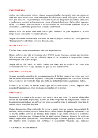 EXPERIMENTO
Após o exercício anterior relaxe, vá para uma caminhada e interprete todas as coisas que
você ver no caminho como uma mensagem do infinito para você. Olhe para padrões nos
vôos doa pássaros. Faça sentenças oraculares das letras das placas dos carros. Olhe para
o modo como as construções movem-se contra a linha do horizonte. Os barulhos nas ruas,
vozes cortando-se repentinamente, a maioria comandos subliminares e pedidos. Ouça as
entrelinhas. Ande tanto quanto você se sentir confortável.
Quanto mais sem rumo, mais você andará pelo beneficio da pura experiência, e mais
longe magia consciente você estará imerso.
Magia consciente assemelha-se a estados de meditação para iluminação, transe pré-sono
“hipnagógico” ou atividade cerebral de ondas alfa.
MAGIA APLICADA
É sobre fazer coisas acontecerem e executar experimentos.
Nestes esforços nós não precisamos saber COMO magia funciona, apenas que funciona.
Nós provamos isto ao fazer os trabalhos, registrar os resultados e compartilhar nossas
informações com outros magos.
Magia teórica são todas as loucas idéias que você tem ao explicar as coisas que
acontecem com você. Magia aplicada é o que faz elas acontecerem.
REGISTRO DA MAGIA
Sempre mantenha um diário de seus experimentos. É fácil se esquecer de coisas que você
fez ou perder interessantes pequenas conecções e correspondências. Faça uma nota de
tudo, do intento ao resultado. Faça uma nota das datas,tempo,meios,sucessos e falhas.
Estude A SI MESMO da mesma forma que um caçador estuda a caça. Explore suas
próprias fraquezas para criar mudanças desejadas em si mesmo.
BANIMENTO
Banimento é a maneira de preparar um espaço para uso ritual. Há muitos elaborados
rituais de banimento disponíveis, através de todo o espectro da pomposidade. Pense no
banimento como instalar um software de proteção contra vírus. O banimento é um tipo de
vacina contra infecções do Além.
Muitos banimentos têm a intenção de cercar o mago com um escudo impenetrável de
vontade. Isto usualmente toma a forma de um conhecimento dos poderes elementais com
os quatro pontos cardeais da bússola. Para alguns é algo como visualizar a si mesmo
cercado e protegido por colunas de luz ou quatro anjos. Qualquer imagem de proteção
servirá sejam elas espaço-naves, super-heróis,monges lutadores,qualquer coisa. Eu não
me importo com nenhuma em particular e usualmente visualizo uma radiação
4 POP MAGIC! de Grant Morrison
 