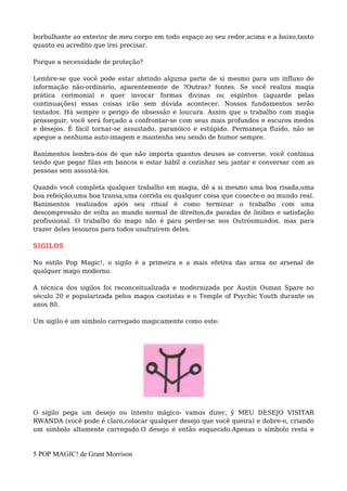 borbulhante ao exterior de meu corpo em todo espaço ao seu redor,acima e a baixo,tanto
quanto eu acredito que irei precisar.
Porque a necessidade de proteção?
Lembre-se que você pode estar abrindo alguma parte de si mesmo para um influxo de
informação não-ordinário, aparentemente de ?Outras? fontes. Se você realiza magia
prática cerimonial e quer invocar formas divinas ou espíritos (aguarde pelas
continuações) essas coisas irão sem dúvida acontecer. Nossos fundamentos serão
testados. Há sempre o perigo de obsessão e loucura. Assim que o trabalho com magia
prosseguir, você será forçado a confrontar-se com seus mais profundos e escuros medos
e desejos. É fácil tornar-se assustado, paranóico e estúpido. Permaneça fluído, não se
apegue a nenhuma auto-imagem e mantenha seu sendo de humor sempre.
Banimentos lembra-nos de que não importa quantos deuses se converse, você continua
tendo que pegar filas em bancos e estar hábil a cozinhar seu jantar e conversar com as
pessoas sem assustá-los.
Quando você completa qualquer trabalho em magia, dê a si mesmo uma boa risada,uma
boa refeição,uma boa transa,uma corrida ou qualquer coisa que conecte-o ao mundo real.
Banimentos realizados após seu ritual é como terminar o trabalho com uma
descompressão de volta ao mundo normal de direitos,de paradas de ônibus e satisfação
profissional. O trabalho do mago não é para perder-se nos Outrosmundos, mas para
trazer deles tesouros para todos usufruírem deles.
SIGILOS
No estilo Pop Magic!, o sigilo é a primeira e a mais efetiva das arma no arsenal de
qualquer mago moderno.
A técnica dos sigilos foi reconceitualizada e modernizada por Austin Osman Spare no
século 20 e popularizada pelos magos caotistas e o Temple of Psychic Youth durante os
anos 80.
Um sigilo é um símbolo carregado magicamente como este:
O sigilo pega um desejo ou intento mágico- vamos dizer, ÿ MEU DESEJO VISITAR
RWANDA (você pode é claro,colocar qualquer desejo que você queira) e dobre-o, criando
um símbolo altamente carregado.O desejo é então esquecido.Apenas o símbolo resta e
5 POP MAGIC! de Grant Morrison
 