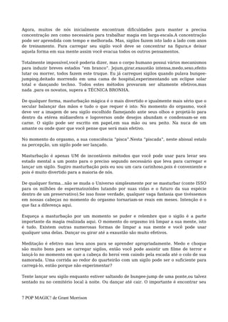 Agora, muitos de nós inicialmente encontram dificuldades para manter a precisa
concentração zen como necessária para trabalhar magia em larga-escala.A concentração
pode ser aprendida com tempo e melhorada. Mas, sigilos fazem isto lado a lado com anos
de treinamento. Para carregar seu sigilo você deve se concentrar na figura,e deixar
aquela forma em sua mente assim você evacua todos os outros pensamentos.
Totalmente impossível,você poderia dizer, mas o corpo humano possui vários mecanismos
para induzir breves estados “em branco”. Jejum,girar,exaustão intensa,medo,sexo,efeito
lutar ou morrer, todos fazem este truque. Eu já carreguei sigilos quando pulava bungee-
jumping,deitado morrendo em uma cama de hospital,experimentando um eclipse solar
total e dançando techno. Todos estes métodos provaram ser altamente efetivos,mas
nada ,para os novatos, supera a TÉCNICA BRONHA.
De qualquer forma, masturbação mágica é o mais divertido e igualmente mais sério que o
secular balançar das mãos e tudo o que requer é isto: No momento do orgasmo, você
deve ver a imagem de seu sigilo escolhido flamejando ante seus olhos e projetá-lo para
dentro da etérea mídiaesfera e logoversos onde desejos abundam e condensam-se em
carne. O sigilo pode ser escrito em papel,em sua mão ou seu peito. Na nuca de um
amante ou onde quer que você pense que será mais efetivo.
No momento do orgasmo, a sua consciência “pisca”.Nesta “piscada”, neste abissal estalo
na percepção, um sigilo pode ser lançado.
Masturbação é apenas UM de incontáveis métodos que você pode usar para levar seu
estado mental a um ponto para o preciso segundo necessário que leva para carregar e
lançar um sigilo. Sugiro masturbação pois eu sou um cara carinhoso,pois é conveniente e
pois é muito divertido para a maioria de nós.
De qualquer forma…não se muda o Universo simplesmente por se masturbar (conte ISSO
para os milhões de espermatozóides lutando por suas vidas e o futuro da sua espécie
dentro de um preservativo).Se isso fosse verdade, qualquer vaga fantasia que tivéssemos
em nossas cabeças no momento do orgasmo tornariam-se reais em meses. Intenção é o
que faz a diferença aqui.
Esqueça a masturbação por um momento se puder e relembre que o sigilo é a parte
importante da magia realizada aqui. O momento do orgasmo irá limpar a sua mente, isto
é tudo. Existem outras numerosas formas de limpar a sua mente e você pode usar
qualquer uma delas. Dançar ou girar até a exaustão são muito efetivos.
Meditação é efetivo mas leva anos para se aprender apropriadamente. Medo e choque
são muito bons para se carregar sigilos, então você pode assistir um filme de terror e
lançá-lo no momento em que a cabeça do heroí vem caindo pela escada até o colo de sua
namorada. Uma corrida ao redor do quarteirão com um sigilo pode ser o suficiente para
carregá-lo, então porque não experimentar?
Tente lançar seu sigilo enquanto estiver saltando de bungee-jump de uma ponte,ou talvez
sentado nu no cemitério local à noite. Ou dançar até cair. O importante é encontrar seu
7 POP MAGIC! de Grant Morrison
 