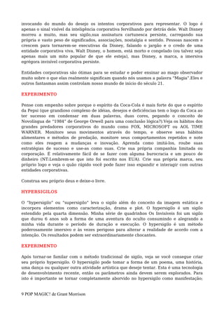 invocando do mundo do desejo os intentos corporativos para representar. O logo é
apenas o sinal visível da inteligência corporativa fervilhando por detrás dele. Walt Disney
morreu a muito, mas seu sigilo,sua assinatura cartunesca persiste, carregando sua
própria e vasto peso de significados, associações, nostalgia e sentido. Pessoas nascem e
crescem para tornarem-se executivas da Disney, falando o jargão e o credo de uma
entidade corporativa viva. Walt Disney, o homem, está morto e congelado (ou talvez seja
apenas mais um mito popular de que ele esteja), mas Disney, a marca, a imersiva
egrégora invisível corporativa persiste.
Entidades corporativas são ótimas para se estudar e poder ensinar ao mago observador
muito sobre o que elas realmente significam quando nós usamos a palavra “Magia”.Eles e
outros fantasmas assim controlam nosso mundo de início do século 21.
EXPERIMENTO
Pense com empenho sobre porque o espírito da Coca-Cola é mais forte do que o espírito
da Pepsi (que grandioso complexo de idéias, desejos e deficiências tem o logo da Coca ao
ter sucesso em condensar em duas palavras, duas cores, pegando o conceito de
Novolíngua de “1984” de George Orwell para uma conclusão lógica?).Veja os hábitos dos
grandes predadores corporativos do mundo como FOX, MICROSOFT ou AOL TIME
WARNER. Monitore seus movimentos através do tempo, e observe seus hábitos
alimentares e métodos de predação, monitore seus comportamentos repetidos e note
como eles reagem a mudanças e inovação. Aprenda como imitá-los, roube suas
estratégias de sucesso e use-as como suas. Crie sua própria companhia limitada ou
corporação. É relativamente fácil de se fazer com alguma burocracia e um pouco de
dinheiro (NT:Lembrem-se que isto foi escrito nos EUA). Crie sua própria marca, seu
próprio logo e veja o quão rápido você pode fazer isso expandir e interagir com outras
entidades corporativas.
Construa seu próprio deus e deixe-o livre.
HYPERSIGILOS
O “hypersigilo” ou “supersigilo” leva o sigilo além do conceito da imagem estática e
incorpora elementos como caracterização, drama e plot. O hypersigilo é um sigilo
estendido pela quarta dimensão. Minha série de quadrinhos Os Invisíveis foi um sigilo
que durou 6 anos sob a forma de uma aventura do oculto consumindo e alegrando a
minha vida durante o período de duração e execução. O hypersigilo é um método
poderosamente imersivo e às vezes perigoso para alterar a realidade de acordo com a
intenção. Os resultados podem ser extraordinariamente chocantes.
EXPERIMENTO
Após tornar-se familar com o método tradicional de sigilo, veja se você consegue criar
seu próprio hypersigilo. O hypersigilo pode tomar a forma de um poema, uma história,
uma dança ou qualquer outra atividade artística que deseje tentar. Esta é uma tecnologia
de desenvolvimento recente, então os parâmetros ainda devem serem explorados. Para
isto é importante se tornar completamente aborvido no hypersigilo como manifestação;
9 POP MAGIC! de Grant Morrison
 