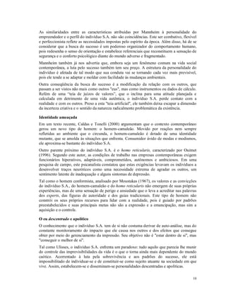 As similaridades entre as características atribuídas por Mannheim à personalidade do
empreendedor e o perfil do indivíduo S.A. não são coincidências. Este ser combativo, flexível
e perfeccionista reflete as necessidades impostas pelo espírito da época. Além disso, há de se
considerar que a busca do sucesso é um poderoso organizador do comportamento humano,
pois redesenha o senso de orientação e estabelece referenciais que reconstituem a sensação de
segurança e o conforto psicológico diante do mundo adverso e fragmentado.
Mannheim também já nos advertia que, embora seja um fenômeno comum na vida social
contemporânea, a luta pelo sucesso também tem seu preço. A estrutura da personalidade do
indivíduo é afetada de tal modo que sua conduta vai se tornando cada vez mais previsível,
pois ele tende a se adaptar e moldar com facilidade às mudanças ambientais.
Outra conseqüência da busca do sucesso é a modificação da relação com os outros, que
passam a ser vistos não mais como outros "eus", mas como instrumentos ou dados de cálculo.
Refém de uma “teia de juízos de valores”, que o inclina para uma atitude planejada e
calculada em detrimento de uma vida autêntica, o indivíduo S.A. perde contato com a
realidade e com os outros. Preso a esta "teia artificial", ele também deixa escapar a dimensão
da incerteza criativa e o sentido da natureza radicalmente problemática da existência.

Identidade ameaçada
Em um texto recente, Caldas e Tonelli (2000) argumentam que o contexto contemporâneo
gerou um novo tipo de homem: o homem-camaleão. Movido por reações nem sempre
refletidas ao ambiente que o circunda, o homem-camaleão é dotado de uma identidade
mutante, que se amolda às situações que enfrenta. Consumidor ávido de modas e modismos,
ele aproxima-se bastante do indivíduo S.A.
Outro parente próximo do indivíduo S.A. é o homo reticularis, caracterizado por Ouimet
(1996). Segundo este autor, as condições de trabalho nas empresas contemporâneas exigem
funcionários hiperativos, adaptáveis, comprometidos, autônomos e ambiciosos. Em uma
pesquisa de campo, este psicanalista constatou que estas exigências levavam os indivíduos a
desenvolver traços neuróticos como uma necessidade extrema de agradar os outros, um
sentimento latente de inadequação e alguns sintomas de depressão.
Tal como o homem conformista, analisado por Moustakas (1967), os valores e as convicções
do indivíduo S.A., do homem-camaleão e do homo reticularis não emergem de suas próprias
experiências, mas de uma sensação de perigo e ansiedade que o leva a acreditar nas palavras
dos experts, das figuras de autoridade e dos guias tradicionais. Este tipo de homem não
constrói os seus próprios recursos para lidar com a realidade, pois é guiado por padrões
preestabelecidos e suas principais metas não são a expressão e a emancipação, mas sim a
aquisição e o controle.

O eu descentrado e apolítico
O conhecimento que o indivíduo S.A. tem de si não costuma derivar de auto-análise, mas do
constante monitoramento do impacto que ele causa nos outros e dos efeitos que consegue
obter por meio do gerenciamento da impressão. Seu objetivo não é "estar dentro de si", mas
"conseguir o melhor de si".
Tal como Ulisses, o indivíduo S.A. enfrenta um paradoxo: tudo aquilo que parecia lhe munir
do controle das imprevisibilidades da vida é o que o torna ainda mais dependente do mundo
caótico. Acorrentado à luta pela sobrevivência e aos padrões do sucesso, ele está
impossibilitado de individuar-se e de constituir-se como sujeito atuante na sociedade em que
vive. Assim, estabelecem-se e disseminam-se personalidades descentradas e apolíticas.

                                                                                           10
 