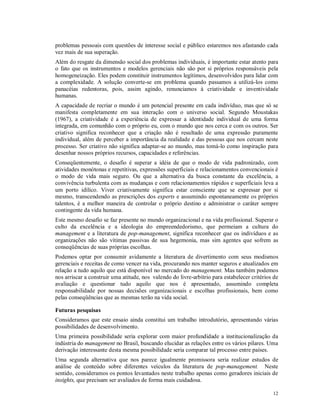 problemas pessoais com questões de interesse social e público estaremos nos afastando cada
vez mais de sua superação.
Além do resgate da dimensão social dos problemas individuais, é importante estar atento para
o fato que os instrumentos e modelos gerenciais não são por si próprios responsáveis pela
homogeneização. Eles podem constituir instrumentos legítimos, desenvolvidos para lidar com
a complexidade. A solução converte-se em problema quando passamos a utilizá-los como
panacéias redentoras, pois, assim agindo, renunciamos à criatividade e inventividade
humanas.
A capacidade de recriar o mundo é um potencial presente em cada indivíduo, mas que só se
manifesta completamente em sua interação com o universo social. Segundo Moustakas
(1967), a criatividade é a experiência de expressar a identidade individual de uma forma
integrada, em comunhão com o próprio eu, com o mundo que nos cerca e com os outros. Ser
criativo significa reconhecer que a criação não é resultado de uma expressão puramente
individual, além de perceber a importância da realidade e das pessoas que nos cercam neste
processo. Ser criativo não significa adaptar-se ao mundo, mas tomá-lo como inspiração para
desenhar nossos próprios recursos, capacidades e referências.
Conseqüentemente, o desafio é superar a idéia de que o modo de vida padronizado, com
atividades monótonas e repetitivas, expressões superficiais e relacionamentos convencionais é
o modo de vida mais seguro. Ou que a alternativa da busca constante da excelência, a
convivência turbulenta com as mudanças e com relacionamentos rápidos e superficiais leva a
um porto idílico. Viver criativamente significa estar consciente que se expressar por si
mesmo, transcendendo as prescrições dos experts e assumindo espontaneamente os próprios
talentos, é a melhor maneira de controlar o próprio destino e administrar o caráter sempre
contingente da vida humana.
Este mesmo desafio se faz presente no mundo organizacional e na vida profissional. Superar o
culto da excelência e a ideologia do empreendedorismo, que permeiam a cultura do
management e a literatura de pop-management, significa reconhecer que os indivíduos e as
organizações não são vítimas passivas de sua hegemonia, mas sim agentes que sofrem as
conseqüências de suas próprias escolhas.
Podemos optar por consumir avidamente a literatura de divertimento com seus modismos
gerenciais e receitas de como vencer na vida, procurando nos manter seguros e atualizados em
relação a tudo aquilo que está disponível no mercado do management. Mas também podemos
nos arriscar a construir uma atitude, nos valendo do livre-arbítrio para estabelecer critérios de
avaliação e questionar tudo aquilo que nos é apresentado, assumindo completa
responsabilidade por nossas decisões organizacionais e escolhas profissionais, bem como
pelas conseqüências que as mesmas terão na vida social.

Futuras pesquisas
Consideramos que este ensaio ainda constitui um trabalho introdutório, apresentando várias
possibilidades de desenvolvimento.
Uma primeira possibilidade seria explorar com maior profundidade a institucionalização da
indústria do management no Brasil, buscando elucidar as relações entre os vários pilares. Uma
derivação interessante desta mesma possibilidade seria comparar tal processo entre países.
Uma segunda alternativa que nos parece igualmente promissora seria realizar estudos de
análise de conteúdo sobre diferentes veículos da literatura de pop-management. Neste
sentido, consideramos os pontos levantados neste trabalho apenas como geradores iniciais de
insights, que precisam ser avaliados de forma mais cuidadosa.

                                                                                              12
 