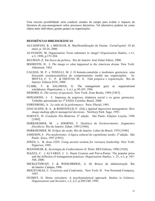 Uma terceira possibilidade seria conduzir estudos de campo para avaliar o impacto da
literatura de pop-management sobre processos decisórios. Tal alternativa poderia ter como
objeto tanto indivíduos, quanto grupos ou organizações.



REFERÊNCIAS BIBLIOGRÁFICAS
ALCADIPANI, R. e BRESLER, R. MacDonaldização do Ensino. CartaCapital, 10 de
   maio, p. 20-24, 2000.
ALVESSON, M. Organization: From substance to image? Organization Studies, v.11,
   n.3, 1990, p.373-394.
BAUMAN, Z. Em busca da política. Rio de Janeiro: José Zahar Editor, 2000.
BOORSTIN, D. J. The image or what happened to the American dream. New York:
   Atheneum, 1962.
CALDAS, M. P. e TONELLI, M. J. O homem-camaleão e modismos gerenciais: uma
   discussão sociopsicanalítica do comportamento modal nas organizações. In:
   MOTTA, F. C. P. & FREITAS, M. E. Vida psíquica e organização. Rio de
   Janeiro: Editora FGV, 2000.
CLARK, T. & SALAMAN, G. The management guru as organizational
   witchdoctor. Organization, v. 3, n.1, p. 85-107, 1996.
DEBORD, G. The society of spectacle. New York: Zone Books, 1994 [1967].
DONADONE, J. C. Imprensa de negócios, dinâmica social e os gurus gerenciais.
   Trabalho apresentado no 1 0 ENEO, Curitiba, Brasil, 2000.
EHRENBERG, A. Le culte de la performance. Paris: Pluriel, 1991.
GIACALONE, R. A. & ROSENFELD, P. (Eds.) Applied impression management: How
   image-making affects managerial decisions. Newbury Park: Sage, 1991.
HARVEY, D. Condição Pós-Moderna. 6 a edição. São Paulo: Edições Loyola, 1996
   [1989].
HORKHEIMER, M.           e ADORNO, T. Dialética do Esclarecimento: fragmentos
   filosóficos. Rio de Janeiro: Zahar, 1985 [1944].
HORKHEIMER, M. Eclipse da razão. Rio de Janeiro: Labor do Brasil, 1976 [1946]
JAMESON, F. Pós-modernismo. A lógica cultural do capitalismo tardio. 2 a edição. São
   Paulo: Ática, 1997 [1991].
JONES, L. B. Jesus CEO: Using ancient wisdom for visionary leadership. New York:
   Hyperion, 1995.
MANNHEIM, K. Sociologia do Conhecimento II. Porto: RÉS Editora, 1990 [1928].
MAZZA, C. e ALVAREZ, J. L. Haute Couture and Pret-a-Porter: The popular press
   and the diffusion of management practices. Organization Studies, v. 21, n.3, p. 567-
   588, 2000.
MICKLETHWAIT, J. & WOOLDRIDGE, A. Os Bruxos da Administração. Rio
   de Janeiro: Campus, 1998.
MOUSTAKAS, C. Creativity and Conformity. New York: D. Van Nostrand Company,
   1967.
OUIMET, G. Homo reticularis: A psychoanalytical approach. Studies in Cultures,
   Organizations and Societies, v.2, n.2, p.209-240, 1996.


                                                                                      13
 