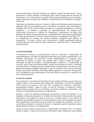 vídeos institucionais na tarefa de "conquistar os corações e mentes" dos funcionários. O autor
denominava as fontes utilizadas na elaboração deste material institucional de literatura de
divertimento e via nestas práticas um grande poder de psicomanipulação, que transcendia a
simples exploração econômica do trabalhador, contribuindo para sua alienação em relação à
vida social.
Neste ensaio, pretendemos descrever e analisar o fenômeno da literatura de pop-management,
refletindo sobre suas conseqüências para os indivíduos. Na primeira seção, discutiremos a
instalação entre nós de um novo humor, que promove a cultura do management e o culto da
excelência, e se relaciona à ideologia do empreendedorismo. Na segunda seção
descreveremos brevemente a indústria do management e analisaremos seu papel como
produtora de artefatos de pop-management e, conseqüentemente, como agente de legitimação
da cultura do management. Na terceira seção analisaremos a emergência do indivíduo S.A. e
as conseqüências do consumo dos artefatos simbólicos produzidos pela indústria do
management. Na quarta e última seção, concluiremos o trabalho apresentando algumas
reflexões adicionais sobre alternativas para superação do “estado das coisas” e sugestões para
futuras pesquisas.



UM NOVO HUMOR
O fenômeno da literatura de pop-management pode ser relacionado à disseminação do
empreendedorismo e das idéias de management para além das fronteiras estadunidenses e dos
domínios empresariais. Tal movimento ocorreu simultaneamente às mudanças sócio-
econômicas da década de oitenta, com destaque para a crítica do papel do Estado, a
valorização do papel do mercado, a desregulamentação econômica e a mundialização da
economia. Junto a todas estas transformações, sucedeu uma mudança de valores, constituindo
uma nova matriz de referência pessoal e organizacional, cujos principais eixos são uma visão
gerencial de qualquer atividade organizada, o culto da excelência como vetor de promoção
social e uma visão do indivíduo como empreendedor autônomo ou associado. Nesta primeira
seção, abordaremos estas transformações como uma inflexão no humor, ou a criação de um
novo “espírito da época”.

O culto da excelência
Como afirmamos, encontramo-nos hoje diante de uma mudança de humor, que teve início nos
Estados Unidos e vem avançando sobre outros países. Analisando o caso francês, Ehrenberg
(1991) mostra que, durante os anos 80 e 90, a veneração de vencedores, esportistas e
empreendedores ganhou espaço na mídia. O culto da excelência se entrelaçou à cultura
popular francesa, gerando uma nova mitologia com deuses, semideuses e super-heróis, onde
executivos e empreendedores passaram a ser glorificados.
Segundo o autor, três mudanças fundamentais caracterizam o culto da excelência: (1) os
dirigentes de empresa deixaram de ser símbolos da exploração do homem pelo homem para
transformar-se em símbolos do sucesso social; (2) o consumo deixou de ser símbolo de
alienação e passividade para tornar-se vetor de realização social; e (3) os campeões do esporte
foram transformados de símbolos do atraso popular em símbolos de excelência. Com isso, a
concorrência empresarial, o consumo de massa e a competição esportiva mudaram de status,
transformando os valores e os comportamentos.
Apesar da matriz histórico-cultural diversa, o Brasil trilha, com algum atraso, um caminho
similar ao francês. A partir do início dos anos 90 também fomos tomados por uma mudança

                                                                                             2
 