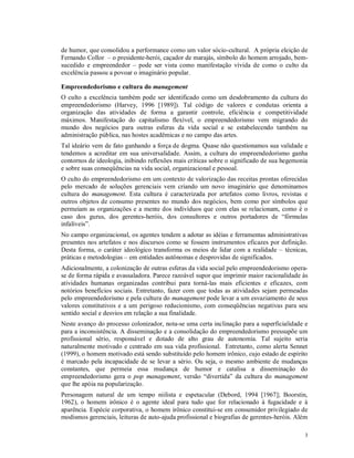 de humor, que consolidou a performance como um valor sócio-cultural. A própria eleição de
Fernando Collor – o presidente-herói, caçador de marajás, símbolo do homem arrojado, bem-
sucedido e empreendedor – pode ser vista como manifestação vívida de como o culto da
excelência passou a povoar o imaginário popular.

Empreendedorismo e cultura do management
O culto a excelência também pode ser identificado como um desdobramento da cultura do
empreendedorismo (Harvey, 1996 [1989]). Tal código de valores e condutas orienta a
organização das atividades de forma a garantir controle, eficiência e competitividade
máximos. Manifestação do capitalismo flexível, o empreendedorismo vem migrando do
mundo dos negócios para outras esferas da vida social e se estabelecendo também na
administração pública, nas hostes acadêmicas e no campo das artes.
Tal ideário vem de fato ganhando a força de dogma. Quase não questionamos sua validade e
tendemos a acreditar em sua universalidade. Assim, a cultura do empreendedorismo ganha
contornos de ideologia, inibindo reflexões mais críticas sobre o significado de sua hegemonia
e sobre suas conseqüências na vida social, organizacional e pessoal.
O culto do empreendedorismo em um contexto de valorização das receitas prontas oferecidas
pelo mercado de soluções gerenciais vem criando um novo imaginário que denominamos
cultura do management. Esta cultura é caracterizada por artefatos como livros, revistas e
outros objetos de consumo presentes no mundo dos negócios, bem como por símbolos que
permeiam as organizações e a mente dos indivíduos que com elas se relacionam, como é o
caso dos gurus, dos gerentes-heróis, dos consultores e outros portadores de “fórmulas
infalíveis”.
No campo organizacional, os agentes tendem a adotar as idéias e ferramentas administrativas
presentes nos artefatos e nos discursos como se fossem instrumentos eficazes por definição.
Desta forma, o caráter ideológico transforma os meios de lidar com a realidade – técnicas,
práticas e metodologias – em entidades autônomas e desprovidas de significados.
Adicionalmente, a colonização de outras esferas da vida social pelo empreendedorismo opera-
se de forma rápida e avassaladora. Parece razoável supor que imprimir maior racionalidade às
atividades humanas organizadas contribui para torná-las mais eficientes e eficazes, com
notórios benefícios sociais. Entretanto, fazer com que todas as atividades sejam permeadas
pelo empreendedorismo e pela cultura do management pode levar a um esvaziamento de seus
valores constitutivos e a um perigoso reducionismo, com conseqüências negativas para seu
sentido social e desvios em relação a sua finalidade.
Neste avanço do processo colonizador, nota-se uma certa inclinação para a superficialidade e
para a inconsistência. A disseminação e a consolidação do empreendedorismo pressupõe um
profissional sério, responsável e dotado de alto grau de autonomia. Tal sujeito seria
naturalmente motivado e centrado em sua vida profissional. Entretanto, como alerta Sennet
(1999), o homem motivado está sendo substituído pelo homem irônico, cujo estado de espírito
é marcado pela incapacidade de se levar a sério. Ou seja, o mesmo ambiente de mudanças
constantes, que permeia essa mudança de humor e catalisa a disseminação do
empreendedorismo gera o pop management, versão “divertida” da cultura do management
que lhe apóia na popularização.
Personagem natural de um tempo niilista e espetacular (Debord, 1994 [1967]; Boorstin,
1962), o homem irônico é o agente ideal para tudo que for relacionado à fugacidade e à
aparência. Espécie corporativa, o homem irônico constitui-se em consumidor privilegiado de
modismos gerenciais, leituras de auto-ajuda profissional e biografias de gerentes-heróis. Além

                                                                                            3
 