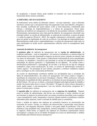 de receptáculo, o homem irônico pode também se constituir em vetor entusiasmado de
transmissão destes mesmos conteúdos.

A INDÚSTRIA DO MANAGEMENT
Se deslocarmos nossa análise da dimensão cultural – até aqui explorada – para a dimensão
estrutural, veremos que o management hoje está organizado como uma indústria emergente e
bem sucedida, constituída por quatro pilares. Estes se inter-relacionam, contribuindo para
reforçar a ideologia do empreendedorismo e a cultura do management. Nessa seção,
trataremos da indústria do management e da difusão de seus produtos culturais e simbólicos.
Primeiramente, apresentaremos uma visão geral da indústria do management, discutindo seus
principais pilares: as escolas de administração, as empresas de consultoria, os gurus de gestão
e a mídia de negócios (Wood Jr., 2001). Em seguida, analisaremos criticamente o papel dos
gurus de gestão na legitimação do culto da excelência e da ideologia do empreendedorismo.
Demonstraremos ainda como o empreendedorismo e a cultura do management estão cada vez
mais entrelaçados no tecido social e apresentaremos reflexões sobre as conseqüências deste
fenômeno.

Anatomia da indústria do management
O primeiro pilar da indústria do management são as escolas de administração. As
condições ambientais – reais ou imaginárias – de incerteza e turbulência e a natureza fugaz do
conhecimento na área têm fomentado os negócios na área de ensino, atraindo um número cada
vez maior de interessados. Tanto quanto o conhecimento instrumental de novas metodologias
e técnicas, os estudantes e executivos que procuram as escolas de administração buscam a
assimilação do discurso gerencial e a legitimidade de um diploma. Na corrida contra a
obsolescência profissional e o desemprego, de um lado, e na busca de um tipo de vantagem
competitiva contra outros profissionais, de outro, as escolas de administração tornaram-se
“portos seguros”. Na percepção de seus clientes, passaram a constituir verdadeiros templos
para a reciclagem ou até a ressurreição profissional.
As escolas de administração constituem também loci privilegiados para a circulação das
idéias de empreendedorismo e da cultura do management. Em cursos criados à imagem e
semelhança de restaurantes de fast-food (Alcadipani e Bresler, 2000), professores oferecem
informações de qualidade duvidosa apoiando-se na literatura de pop-management, acessível e
de fácil leitura. Por sua vez, os alunos, comumente fatigados pela dupla jornada de trabalho e
estudo, favorecem aulas-shows e cursos “divertidos”. No lugar de visões críticas, abstrações e
teoria, ganha espaço o pop-management, com sua retórica salvacionista, programas de 7
passos e receitas para o sucesso.
O segundo pilar da indústria do management são as empresas de consultoria. Pujantes
como as escolas de administração, elas devem seu crescimento a razões similares às que
movimentam os negócios no primeiro pilar: um cenário econômico percebido como complexo
e suas conseqüências: medo, insegurança e incerteza. Quanto maiores os problemas e desafios
enfrentados pelas empresas, maior o mercado de trabalho para as consultorias.
Como o modelo de negócio das empresas de consultoria baseia-se na maximização das
economias de escala e escopo, as soluções são desenvolvidas e promovidas como pacotes,
capazes de, com pequenas alterações, atender a uma gama ampla de problemas. Com isso,
modismos como qualidade total, reengenharia, sistemas integrados e e-business impulsionam
os negócios. Desta forma, os negócios das empresas de consultoria experimentam intensa
convergência e sinergia com as novidades divulgadas nos cursos de administração e também
disseminadas pela literatura de pop-management.

                                                                                             4
 