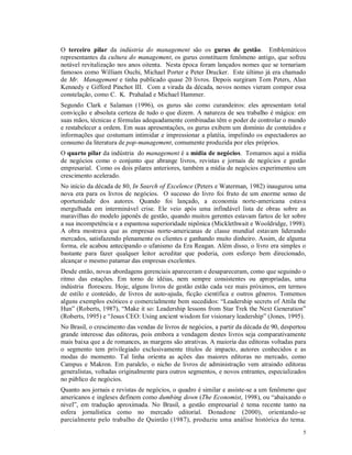 O terceiro pilar da indústria do management são os gurus de gestão. Emblemáticos
representantes da cultura do management, os gurus constituem fenômeno antigo, que sofreu
notável revitalização nos anos oitenta. Nesta época foram lançados nomes que se tornariam
famosos como William Ouchi, Michael Porter e Peter Drucker. Este último já era chamado
de Mr. Management e tinha publicado quase 20 livros. Depois surgiram Tom Peters, Alan
Kennedy e Gifford Pinchot III. Com a virada da década, novos nomes vieram compor essa
constelação, como C. K. Prahalad e Michael Hammer.
Segundo Clark e Salaman (1996), os gurus são como curandeiros: eles apresentam total
convicção e absoluta certeza de tudo o que dizem. A natureza de seu trabalho é mágica: em
suas mãos, técnicas e fórmulas adequadamente combinadas têm o poder de controlar o mundo
e restabelecer a ordem. Em suas apresentações, os gurus exibem um domínio de conteúdos e
informações que costumam intimidar e impressionar a platéia, impelindo os espectadores ao
consumo da literatura de pop-management, comumente produzida por eles próprios.
O quarto pilar da indústria do management é a mídia de negócios. Tomamos aqui a mídia
de negócios como o conjunto que abrange livros, revistas e jornais de negócios e gestão
empresarial. Como os dois pilares anteriores, também a mídia de negócios experimentou um
crescimento acelerado.
No início da década de 80, In Search of Excelence (Peters e Waterman, 1982) inaugurou uma
nova era para os livros de negócios. O sucesso do livro foi fruto de um enorme senso de
oportunidade dos autores. Quando foi lançado, a economia norte-americana estava
mergulhada em interminável crise. Ele veio após uma infindável lista de obras sobre as
maravilhas do modelo japonês de gestão, quando muitos gerentes estavam fartos de ler sobre
a sua incompetência e a espantosa superioridade nipônica (Micklethwait e Wooldridge, 1998).
A obra mostrava que as empresas norte-americanas de classe mundial estavam liderando
mercados, satisfazendo plenamente os clientes e ganhando muito dinheiro. Assim, de alguma
forma, ele acabou antecipando o ufanismo da Era Reagan. Além disso, o livro era simples o
bastante para fazer qualquer leitor acreditar que poderia, com esforço bem direcionado,
alcançar o mesmo patamar das empresas excelentes.
Desde então, novas abordagens gerenciais apareceram e desapareceram, como que seguindo o
ritmo das estações. Em torno de idéias, nem sempre consistentes ou apropriadas, uma
indústria floresceu. Hoje, alguns livros de gestão estão cada vez mais próximos, em termos
de estilo e conteúdo, de livros de auto-ajuda, ficção científica e outros gêneros. Tomemos
alguns exemplos exóticos e comercialmente bem sucedidos: “Leadership secrets of Attila the
Hun” (Roberts, 1987), “Make it so: Leadership lessons from Star Trek the Next Generation”
(Roberts, 1995) e “Jesus CEO: Using ancient wisdom for visionary leadership” (Jones, 1995).
No Brasil, o crescimento das vendas de livros de negócios, a partir da década de 90, despertou
grande interesse das editoras, pois embora a vendagem destes livros seja comparativamente
mais baixa que a de romances, as margens são atrativas. A maioria das editoras voltadas para
o segmento tem privilegiado exclusivamente títulos de impacto, autores conhecidos e as
modas do momento. Tal linha orienta as ações das maiores editoras no mercado, como
Campus e Makron. Em paralelo, o nicho de livros de administração vem atraindo editoras
generalistas, voltadas originalmente para outros segmentos, e novos entrantes, especializados
no público de negócios.
Quanto aos jornais e revistas de negócios, o quadro é similar e assiste-se a um fenômeno que
americanos e ingleses definem como dumbing down (The Economist, 1998), ou “abaixando o
nível”, em tradução aproximada. No Brasil, a gestão empresarial é tema recente tanto na
esfera jornalística como no mercado editorial. Donadone (2000), orientando-se
parcialmente pelo trabalho de Quintão (1987), produziu uma análise histórica do tema.
                                                                                            5
 