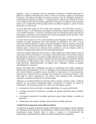 Segundo o autor, os primeiros sinais de jornalismo econômico no Brasil apareceram na
década de cinqüenta. Predominavam então os jornais de comércio, ligados às Associações
Comerciais, que publicavam editais de cartórios, protestos, atas de assembléia, balanços ou
comunicados de empresas ao público. A situação pouco se alterou até a década de setenta,
com a ausência quase total de assuntos empresariais e de gestão. A mudança ocorreu nos anos
setenta, com o lançamento de dois grandes marcos da mídia de negócios: o jornal A Gazeta
Mercantil e a revista Exame.
A Gazeta Mercantil surgiu em 1976, tendo como referência The Wall Street Journal e o
Financial Times, e vem focalizando sua atuação no fornecimento rápido de dados econômicos
e do mercado financeiro. A Gazeta é a principal fonte de fornecimento diário deste tipo de
informação, concorrendo com os cadernos de economia dos grandes jornais nacionais e mais
recentemente com o jornal Valor Econômico.
A revista Exame nasceu em 1971, caracterizando-se pela divulgação de fatos empresariais e
exemplos de gestão empresarial, bem como opiniões de empresários. Em 1974, a revista
sofreu uma reforma editorial e começou a focalizar estratégias e idéias de mudança, através da
transcrição de artigos da Harvard Business Review. Atualmente, além de oferecer matérias de
interesse geral, a revista busca relacionar fatos econômicos com seus impactos sobre as
empresas e divulga sistematicamente novas tecnologias gerenciais.
A partir da segunda metade dos anos noventa, o nicho ocupado por Exame tornou-se alvo de
concorrentes como IstoÉ Dinheiro, CartaCapital, AméricaEconomia e Forbes Brasil. Embora
haja diferenças significativas em termos de linha editorial entre elas, o tratamento de assuntos
relacionados a management é similar, oscilando entre posturas ingênuas e laudatórias. Mesmo
CartaCapital, de linha política crítica, fornece aos seus leitores um tratamento acrítico de
temas gerenciais. Significativamente, sua página final é dedicada a retratos de grandes
empreendedores e executivos.
Porém, neste grupo todo, a publicação que pode ser considerada como melhor exemplo de
literatura de pop management é Você S. A. Gerada na mesma unidade de negócios de Exame,
este veículo conheceu estrondoso sucesso de público e anunciantes já em seu lançamento.
Logo de início a aposta mostrou-se acertada: textos ainda mais curtos que em Exame, o culto
sem culpa de valores corporativos e do sucesso como ideologia, estilo extremamente
coloquial e conteúdos extraídos de livros de auto-ajuda.
Ainda que se considerem diferenças relevantes entre os diversos veículos e obras, a mídia de
negócios em seu conjunto desempenha papéis convergentes no fomento da cultura do
management. De forma geral, poder-se-ia, entre seus vários papéis, destacar:
   a promoção de valores associados ao empreendedorismo e ao sucesso profissional;
   a indução, pelo poder de influência e prestígio, de agendas específicas junto ao público
    executivo;
   a divulgação sistemática de novidades gerenciais, quase sempre alçadas à condição de
    panacéias; e
   a legitimação, pela simples exposição, destas mesmas novidades gerenciais.

A indústria do management como indústria cultural
A indústria do management apresenta grandes similaridades com a indústria cultural analisada
em “Dialética do Esclarecimento” por Horkheimer e Adorno (1985 [1944]). De fato, algumas
considerações destes filósofos sobre os mitos, o cinema e o entretenimento são
particularmente inspiradoras para analisar os efeitos da indústria do management.

                                                                                              6
 