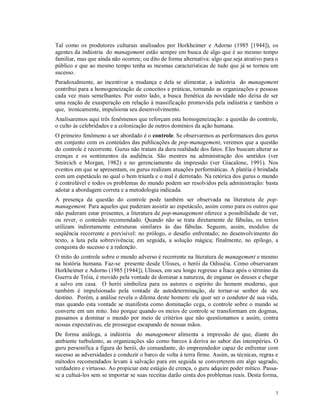 Tal como os produtores culturais analisados por Horkheimer e Adorno (1985 [1944]), os
agentes da indústria do management estão sempre em busca de algo que é ao mesmo tempo
familiar, mas que ainda não ocorreu; ou dito de forma alternativa: algo que seja atrativo para o
público e que ao mesmo tempo tenha as mesmas características de tudo que já se tornou um
sucesso.
Paradoxalmente, ao incentivar a mudança e dela se alimentar, a indústria do management
contribui para a homogeneização de conceitos e práticas, tornando as organizações e pessoas
cada vez mais semelhantes. Por outro lado, a busca frenética da novidade não deixa de ser
uma reação de exasperação em relação à massificação promovida pela indústria e também o
que, ironicamente, impulsiona seu desenvolvimento.
Analisaremos aqui três fenômenos que reforçam esta homogeneização: a questão do controle,
o culto às celebridades e a colonização de outros domínios da ação humana.
O primeiro fenômeno a ser abordado é o controle. Se observarmos as performances dos gurus
em conjunto com os conteúdos das publicações de pop-management, veremos que a questão
do controle é recorrente. Gurus não tratam da dura realidade dos fatos. Eles buscam alterar as
crenças e os sentimentos da audiência. São mestres na administração dos sentidos (ver
Smircich e Morgan, 1982) e no gerenciamento da impressão (ver Giacalone, 1991). Nos
eventos em que se apresentam, os gurus realizam atuações performáticas. A platéia é brindada
com um espetáculo no qual o bem triunfa e o mal é derrotado. Na retórica dos gurus o mundo
é controlável e todos os problemas do mundo podem ser resolvidos pela administração: basta
adotar a abordagem correta e a metodologia indicada.
A presença da questão do controle pode também ser observada na literatura de pop-
management. Para aqueles que puderam assistir ao espetáculo, assim como para os outros que
não puderam estar presentes, a literatura de pop-management oferece a possibilidade de ver,
ou rever, o conteúdo recomendado. Quando não se trata diretamente de fábulas, os textos
utilizam indiretamente estruturas similares às das fábulas. Seguem, assim, modelos de
seqüência recorrente e previsível: no prólogo, o desafio enfrentado; no desenvolvimento do
texto, a luta pela sobrevivência; em seguida, a solução mágica; finalmente, no epílogo, a
conquista do sucesso e a redenção.
O mito do controle sobre o mundo adverso é recorrente na literatura de management e mesmo
na história humana. Faz-se presente desde Ulisses, o herói da Odisséia. Como observaram
Horkheimer e Adorno (1985 [1944]), Ulisses, em seu longo regresso a Ítaca após o término da
Guerra de Tróia, é movido pela vontade de dominar a natureza, de enganar os deuses e chegar
a salvo em casa. O herói simboliza para os autores o espírito do homem moderno, que
também é impulsionado pela vontade de autodeterminação, de tornar-se senhor de seu
destino. Porém, a análise revela o dilema deste homem: ele quer ser o condutor de sua vida,
mas quando esta vontade se manifesta como dominação cega, o controle sobre o mundo se
converte em um mito. Isto porque quando os meios de controle se transformam em dogmas,
passamos a dominar o mundo por meio de critérios que não questionamos e assim, contra
nossas expectativas, ele prossegue escapando de nossas mãos.
De forma análoga, a indústria do management alimenta a impressão de que, diante do
ambiente turbulento, as organizações são como barcos à deriva ao sabor das intempéries. O
guru personifica a figura do herói, do comandante, do empreendedor capaz de enfrentar com
sucesso as adversidades e conduzir o barco de volta à terra firme. Assim, as técnicas, regras e
métodos recomendados levam à salvação para em seguida se converterem em algo sagrado,
verdadeiro e virtuoso. Ao propiciar este estágio de crença, o guru adquire poder mítico. Passa-
se a cultuá-los sem se importar se suas receitas darão conta dos problemas reais. Desta forma,


                                                                                              7
 