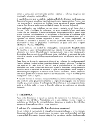 tornam-se curandeiros, proporcionando conforto espiritual e soluções milagrosas para
organizações adoecidas e gerentes aflitos.
O segundo fenômeno a ser abordado é o culto às celebridades. Diante do mundo que escapa
do controle humano, a sensação de impotência incentiva uma fuga da realidade. Assim, o guru
– ou o gerente-herói – se converte em herói de cinema, que escapa de todas a armadilhas e
vence no final. Torna-se assim uma celebridade, à imagem dos atores de Hollywood.
Como celebridades, eles simbolizam sucesso, status e aceitação social. Como observa
Boorstin (1962): celebridades são conhecidas... por serem conhecidas! Como manifestação
cultural, elas são construídas de forma que tenhamos a impressão que são ao mesmo tempo
pessoas comuns e entes inacessíveis, por seu glamour e singularidade. Celebridades, sejam
atores ou gerentes-heróis, induzem valores e comportamentos, estimulando a crença que, se
seguirmos seu modelo, também chegaremos à ribalta. De forma complementar, em
momentos de dificuldade e percepção de fracasso, celebridades fornecem o consolo da
possibilidade de nelas nos projetarmos e sentirmo-nos um pouco mais fortes e capazes
(Horkheimer e Adorno, 1985 [1944]).
O terceiro fenômeno a ser abordado é a colonização de outros domínios da ação humana.
Ao massificar as idéias e práticas administrativas, a indústria do management contribui para
alimentar o novo humor, difundindo valores e comportamentos para as mais variadas esferas
de atividade. Em um contexto percebido como veloz e turbulento, o receituário da gestão
empresarial encontra terreno fértil para sua consolidação como um referencial universal para
o sucesso.
Dessa forma, as técnicas do management deixam de ser exclusivas do mundo empresarial.
Gestores públicos, cientistas, artistas e outros profissionais passam a utilizá-las. É verdade que
esta absorção da visão gerencial contribui para a profissionalização das atividades,
imprimindo uma maior racionalidade às decisões e práticas. Entretanto, esta opção também
envolve o risco de aprisionar as atividades à lógica do management e assim dissipar as
intenções originais de projetos de natureza social, científica ou artística. De fato, este risco é
tanto maior quanto mais as técnicas e receitas são tomadas como soluções eficientes per se,
ou adquirem o status de dogmas.
A crescente presença da cultura do management além dos domínios empresariais está gerando
uma oscilação entre pragmatismo/eficiência e expressão/emancipação, um movimento
pendular que, em um contexto de aceleração da vida cotidiana e de ansiedade por resultados,
tende a privilegiar cada vez mais a dimensão utilitarista em detrimento da dimensão
humanista.



O INDIVÍDUO S.A.
Nessa seção discutiremos o impacto da indústria do management e da literatura de pop-
management nos indivíduos. Analisaremos aqui as conseqüências pessoais e sociais da
assimilação da ideologia do empreendedorismo, destacando a tendência dos indivíduos
tornarem-se descentrados, apolíticos e pouco inventivos.

O indivíduo S.A. como consumidor de artefatos de pop-management
Em um contexto de reestruturação de ocupações, incertezas e mudanças, as novas exigências
feitas aos profissionais criam um ambiente de insegurança e uma grande ansiedade individual
pela capacidade de se manter funcional e desejável no mercado de trabalho. Atordoados pelas


                                                                                                8
 