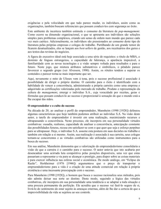 exigências e pela velocidade em que tudo parece mudar, os indivíduos, assim como as
organizações, também buscam referenciais que possam conduzi-los com segurança ao êxito.
Este ambiente de incerteza também estimula o consumo da literatura de pop-management.
Como ocorre na dimensão organizacional, o que se apresenta aos indivíduos são soluções
simples para problemas complexos, criando um senso de ordem num mundo que parece cada
vez mais caótico. Adicionalmente, os indivíduos são pressionados ao consumo deste tipo de
literatura pelas próprias empresas e colegas de trabalho. Partilhando de um grande temor de
ficarem desatualizados, eles se lançam aos best-sellers de gestão, aos receituários dos gurus e
aos textos das revistas de negócios.
A figura do executivo ideal está hoje associada a uma série de requisitos: o título de MBA, o
domínio de línguas estrangeiras, a capacidade de liderança, a aparência impecável, a
familiaridade com as novas tecnologias e a visão sempre voltada para resultados e para o
futuro. Neste jogo, que mistura atributos substantivos e simbólicos, o pêndulo parece
favorecer o segundo grupo (ver Alvesson, 1990). Assim, os rótulos tendem a superar os
conteúdos e parecer torna-se mais importante que ser.
Aqui, novamente o mito de Ulisses vem à tona, pois o sucesso profissional é associado à
possibilidade de dirigir o próprio destino. O caminho para o êxito é identificado com a
habilidade de vencer a concorrência, administrando a própria carreira como uma empresa e
adquirindo as certificações valorizadas pelo mercado de trabalho. Produto e representação da
cultura do management, emerge o indivíduo S.A., cuja voracidade por receitas, guias e
fórmulas que possam conduzi-lo ao sucesso é proporcional à sensação de que o mundo está a
lhe escapar das mãos.

O empreendedor e o culto do sucesso
Na década de 20, ao analisar o perfil do empreendedor, Mannheim (1990 [1928]) delineou
algumas características que hoje também podemos atribuir ao indivíduo S.A. Na visão deste
autor, a tarefa do empreendedor é investir em uma realização, maximizando recursos e
ultrapassando a concorrência. Neste processo, ele incorpora em sua personalidade virtudes
combativas: ousadia, realismo, capacidade de analisar a concorrência, antecipação constante
das possibilidades futuras, recusa em satisfazer-se com o que quer que seja e esforço perpétuo
para se ultrapassar. Hoje, o indivíduo S.A. assume esta postura em suas decisões no trabalho e
também em relação a si mesmo. Assim, sua realização é associada à sua carreira, seus colegas
tornam-se concorrentes e as virtudes combativas são utilizadas como instrumentos para a
busca do sucesso.
Em sua análise, Mannheim demonstra que a valorização do empreendedorismo consolidaria a
visão de que a carreira é o caminho para o sucesso. O autor antevia que isto acabaria por
desencadear uma acirrada luta competitiva pelas posições disponíveis, uma vez que estas
passariam a representar a via para se alcançar o prestígio, para dispor sobre as coisas materiais
e para exercer influência nas esferas social e econômica. De modo análogo, em “Eclipse da
Razão”, Horkheimer (1976 [1946]) argumentava que o preço de transportar o
empreendedorismo para a vida é a criação de uma atitude comercial em relação à própria
existência e uma incessante preocupação com o sucesso.
Para Mannheim (1990 [1928]), o homem que busca o sucesso racionaliza seus métodos, pois
não admite deixar sua sorte ao destino. Deste modo, seguindo a lógica das virtudes
combativas, ele incorpora em sua personalidade uma tendência a se adaptar a toda situação e
uma procura permanente da perfeição. Ele acredita que o sucesso vai fazê-lo seguro de si,
livrá-lo do sentimento de estar sujeito às ameaças externas, além de lhe dar a certeza de que a
imprevisibilidade da vida se sujeitou ao seu controle.

                                                                                               9
 