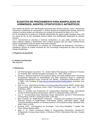 68*(67­2'(352(',0(1723$5$0$1,38/$d­O DE
     +250Ð1,26$*(17(6IT267È7,26($17,%,Ï7ICOS
4.2.1.Inspecionar os equipamentos e a ‡rea de manipula•‹o segregada antes do in’cio de cada
sess‹o de manipula•‹o, certificando-se se encontram adequadamente higienizados e limpos.
4.2.2. Inspecionar os dutos e filtros do Sistema de exaust‹o/ventila•‹o semanalmente, registrando
em formul‡rio pr—prio. A periodicidade de limpeza dos dutos depender‡ do volume de produ•‹o.
Quando da limpeza dos dutos e filtros, o operador dever‡ utilizar os mesmos EPIs recomendados
no processo de manipula•‹o (utilizar m‡scara protetora com filtro). Seguir todas as
recomenda•›es de manuten•‹o contidas no manual do fabricante do Sistema de
Ventila•‹o/Exaust‹o/filtra•‹o ou cabines de seguran•a biol—gica. Pelo menos a cada 12 meses,
verificar‡ efic‡cia do Sistema ou das cabines, sendo medida principalmente a efici•ncia dos filtros
(efici•ncia gravimŽtrica para filtros grossos, Dust-spot (enegrecimento) para filtros finos ou
efici•ncia DOP para o filtro absoluto da CSB)e a velocidade de captura prevista no projeto.
Registrar em formul‡rio pr—prio as datas das trocas de filtros e prŽ-filtros, manuten•‹o, verifica•‹o
e certifica•‹o de equipamentos.
4.2.3. Manipular as formula•›es com horm™nios, antibi—ticos e citost‡ticos exclusivamente em
salas ou locais isolados de manipula•‹o dedicadas, dotadas de antec‰maras para e cada uma
destas 3 classes terap•uticas . Entre cada sess‹o de manipula•‹o, realizar prŽvia limpeza e
higieniza•‹o, visando garantir a aus•ncia de qualquer vest’gio do produto anteriormente
manipulado. Registrar o procedimento de limpeza em formul‡rio pr—prio.
4.2.4. Excluir do procedimento de manipula•‹o destas classes de f‡rmacos os funcion‡rios
sens’veis.Devem ser exclu’dos tambŽm os manipuladores que se enquadrem nas seguintes
situa•›es: mulheres gr‡vidas ou com suspeita de gravidez; mulheres em per’odo de
amamenta•‹o; pessoas consideradas de alto risco ( com antecedentes de abortos e/ou m‡
forma•‹o cong•nita); indiv’duos previamente tratados com f‡rmacos potentes ou com radia•›es
ionizantes ou ambos; pessoa com suspeita de dano genŽtico ou com antecedentes de alergias a
f‡rmacos potentes ou sensibilizantes. Somente estar‹o aptos para a manipula•‹o, os funcion‡rios
que tiverem recebido treinamento espec’fico e adequado.
4.2.5. Utilizar adequadamente os EPIs recomendados neste procedimento. O manipulador dever‡
estar adequadamente paramentado.
4.2.6.Ligar o sistema de ventila•‹o/exaust‹o/filtragem ou a cabine de seguran•a biol—gica(CSB )
previamente ˆ sess‹o de manipula•‹o (pelo menos 30 minutos antes). Deixar funcionando
durante e um pouco ap—s a cada sess‹o de manipula•‹o.
4.2.7. Segregar os utens’lios utilizados exclusivamente para cada classe terap•utica manipulada
(ex. uns espec’ficos para horm™nios, outros para os agentes citot—xicos e outros para
antibi—ticos).
4.2.8. O manipulador deve evitar sair da ‡rea de conten•‹o (‡rea segregada) durante o processo
de produ•‹o. Evitando, assim a possibilidade de contamina•‹o das ‡reas adjacentes . A sa’da da
‡rea restrita dever‡ ser realizada somente ap—s o tŽrmino do processo, realiza•‹o da higieniza•‹o
da ‡rea de trabalho e retirada dos EPIs utilizados .
4.2.9.Interromper a sess‹o de manipula•‹o em caso de derramento acidental, e proceder com a
adequada limpeza e higieniza•‹o.. A limpeza da contamina•‹o com p—s dever‡ ser realizada com
gazes umedecidas. A ‡rea atingida dever‡ ser limpa com a gaze umedecida com solu•‹o
inativante de hipoclorito de s—dio a 1%, seguida limpeza com gaze umedecida com solu•‹o de
tiossulfato de s—dio (solu•‹o de tiossulfato de s—dio 1% p/p + ‡lcool benz’lico 0,9% +‡gua
destilada qsp 100%) para elimina•‹o do cloro residual, seguida pela limpeza com ‡gua destilada e
por œltimo com ‡lcool a 70%. Para realiza•ao da limpeza Ž necess‡rio a utiliza•‹o de EPIs. O
vazamento de l’quidos dever‡ ser seco com gaze absorvente. Fragmentos de vidro devem ser
recolhidos com uma pequena colher e desprezados em recipientes apropriados (ex. recipiente

                                         P‡gina 3 de 7
 