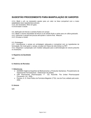 68*(67­2352(',0(1723$5$0$1,38/$d­2'E XAROPES
4.3.4. Medir o pH, se necess‡rio ajustar para um valor na faixa compat’vel com a maior
estabilidade do(s) ingrediente(s) ativo(s).
4.3.5. Se necess‡rio, filtrar em gaze.
4.3.6.Envasar e rotular.


4.4. Aditiva•‹o de tinturas e extratos fluidos em xarope
4.4.1.Medir o volume requisitado da tintura ou do extrato fluido e verter para um c‡lice graduado.
4.4.2. Adicionar o xarope aos poucos atŽ ajustar o volume final. Misturar.
4.4.3. Envasar e rotular.


4.5. Embalagem
4.5.1. Acondicionar o xarope em embalagem adequada e compat’vel com os ingredientes da
formula•‹o. De modo geral, o xarope, envasar em frasco de vidro ‰mbar ou PET.
4.5.2. Dispensar a prepara•‹o com medidor adequado para a administra•‹o do volume prescrito
no receitu‡rio.


5. Registros da Qualidade

N/R


6. Hist—rico de Revis›es


7. Refer•ncias
    · AGEMED (Ag•ncia Espa–ola de Medicamentos y Productos Sanitarios). Procedimiento de
       Operaciones FarmacŽuticas ± Elaboraci—n de jarabes.
    · 863 3KDUPDFLVWV¶ 3KDUPDFRSHLD st      Ed. Rockville: The United Pharmacopeial
       Convention, Inc., 2005.
    · Ferreira, A. O. Guia Pr‡tico da)DUPiFLD0DJLVWUDO(G-XL]GH)RUDHGLWDGRSHORDXWRU
       2002.


8. Anexos

N/R




                                        P‡gina 2 de 2
 