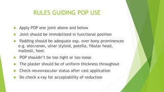 RULES GUIDING POP USE
 Apply POP one joint above and below
 Joint should be immobilized in functional position
 Padding should be adequate esp. over bony prominences
e.g. olecranon, ulnar styloid, patella, fibular head,
malleoli, heel.
 POP shouldn’t be too tight or too loose
 The plaster should be of uniform thickness throughout
 Check neurovascular status after cast application
 Do check x-ray for acceptability of reduction
 