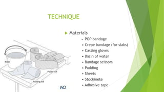 TECHNIQUE
 Materials
• POP bandage
• Crepe bandage (for slabs)
• Casting gloves
• Basin of water
• Bandage scissors
• Padding
• Sheets
• Stockinete
• Adhesive tape
 