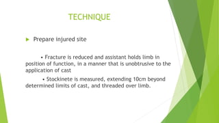 TECHNIQUE
 Prepare injured site
• Fracture is reduced and assistant holds limb in
position of function, in a manner that is unobtrusive to the
application of cast
• Stockinete is measured, extending 10cm beyond
determined limits of cast, and threaded over limb.
 