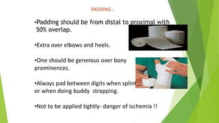 PADDING :
•Padding should be from distal to proximal with
50% overlap.
•Extra over elbows and heels.
•One should be generous over bony
prominences.
•Always pad between digits when splinting hands/ feet
or when doing buddy strapping.
•Not to be applied tightly- danger of ischemia !!
 