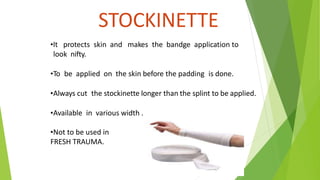 STOCKINETTE
•It protects skin and makes the bandge application to
look nifty.
•To be applied on the skin before the padding is done.
•Always cut the stockinette longer than the splint to be applied.
•Available in various width .
•Not to be used in
FRESH TRAUMA.
 