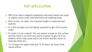 POP APPLICATION
 POP to be used is dipped completely with both hands into tepid
or slightly warm water and held there till bubbling stops
 Prior to this, for slabs, the required length is measured and
layered.
 It is then brought out and lightly squeezed to get rid of excess
water
 If a slab is to be created, the wet plaster is kept on flat surface
and the hand is run from one end to another to get rid of air
bubbles which may cause slab to be brittle and the layers to
separate when dry.
 12-14 layers for upper limb and 14-16 layers for lower limb
would suffice
 