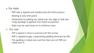  For slabs
• POP slab is applied and molded onto the limb contours
• Molding is only with palms
• Stockinette & padding are rolled over the edge of slab and
crepe bandage is applied from distal to proximal
• Slabs may be used alone or to reinforce casts
 For cast
• POP is applied in distal to proximal with 50% overlap
• POP is applied snugly, compressing padding thickness by 50%
• The padding is rolled over and the final turns of POP are
rolled over it
 