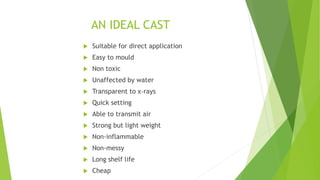 AN IDEAL CAST
 Suitable for direct application
 Easy to mould
 Non toxic
 Unaffected by water
 Transparent to x-rays
 Quick setting
 Able to transmit air
 Strong but light weight
 Non-inflammable
 Non-messy
 Long shelf life
 Cheap
 