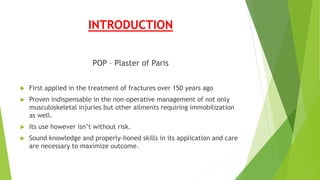INTRODUCTION
POP – Plaster of Paris
 First applied in the treatment of fractures over 150 years ago
 Proven indispensable in the non-operative management of not only
musculoskeletal injuries but other ailments requiring immobilization
as well.
 Its use however isn’t without risk.
 Sound knowledge and properly-honed skills in its application and care
are necessary to maximize outcome.
 