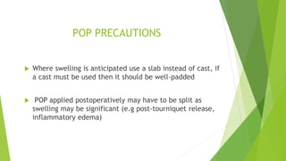 POP PRECAUTIONS
 Where swelling is anticipated use a slab instead of cast, if
a cast must be used then it should be well-padded
 POP applied postoperatively may have to be split as
swelling may be significant (e.g post-tourniquet release,
inflammatory edema)
 