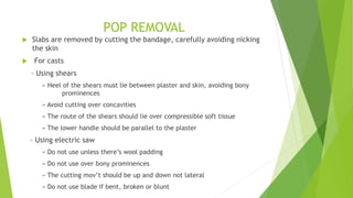 POP REMOVAL
 Slabs are removed by cutting the bandage, carefully avoiding nicking
the skin
 For casts
– Using shears
» Heel of the shears must lie between plaster and skin, avoiding bony
prominences
» Avoid cutting over concavities
» The route of the shears should lie over compressible soft tissue
» The lower handle should be parallel to the plaster
– Using electric saw
» Do not use unless there’s wool padding
» Do not use over bony prominences
» The cutting mov’t should be up and down not lateral
» Do not use blade if bent, broken or blunt
 