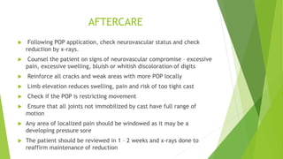 AFTERCARE
 Following POP application, check neurovascular status and check
reduction by x-rays.
 Counsel the patient on signs of neurovascular compromise – excessive
pain, excessive swelling, bluish or whitish discoloration of digits
 Reinforce all cracks and weak areas with more POP locally
 Limb elevation reduces swelling, pain and risk of too tight cast
 Check if the POP is restricting movement
 Ensure that all joints not immobilized by cast have full range of
motion
 Any area of localized pain should be windowed as it may be a
developing pressure sore
 The patient should be reviewed in 1 – 2 weeks and x-rays done to
reaffirm maintenance of reduction
 