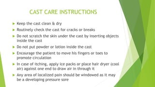 CAST CARE INSTRUCTIONS
 Keep the cast clean & dry
 Routinely check the cast for cracks or breaks
 Do not scratch the skin under the cast by inserting objects
inside the cast
 Do not put powder or lotion inside the cast
 Encourage the patient to move his fingers or toes to
promote circulation
 In case of itching, apply ice packs or place hair dryer (cool
air) against one end to draw air in through it
 Any area of localized pain should be windowed as it may
be a developing pressure sore
 