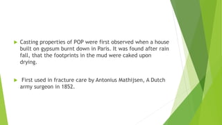  Casting properties of POP were first observed when a house
built on gypsum burnt down in Paris. It was found after rain
fall, that the footprints in the mud were caked upon
drying.
 First used in fracture care by Antonius Mathijsen, A Dutch
army surgeon in 1852.
 